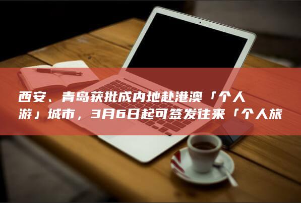 西安、青岛获批成内地赴港澳「个人游」城市，3 月 6 日起可签发往来「个人旅游签注」，将带来哪些影响？