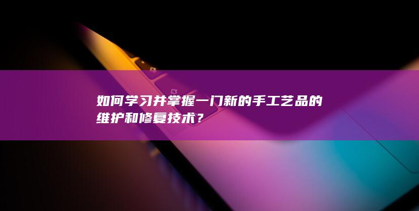 如何学习并掌握一门新的手工艺品的维护和修复技术？