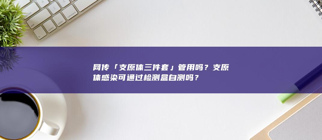 网传「支原体三件套」管用吗？支原体感染可通过检测盒自测吗？