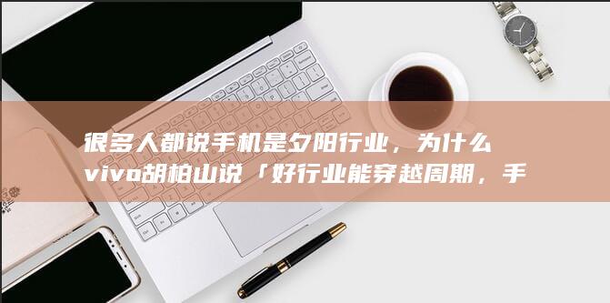 很多人都说手机是夕阳行业，为什么 vivo 胡柏山说「好行业能穿越周期，手机行业就是最好的行业之一」？