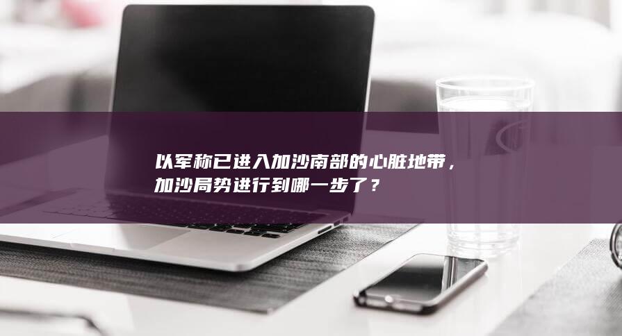 以军称已进入加沙南部的心脏地带，加沙局势进行到哪一步了？