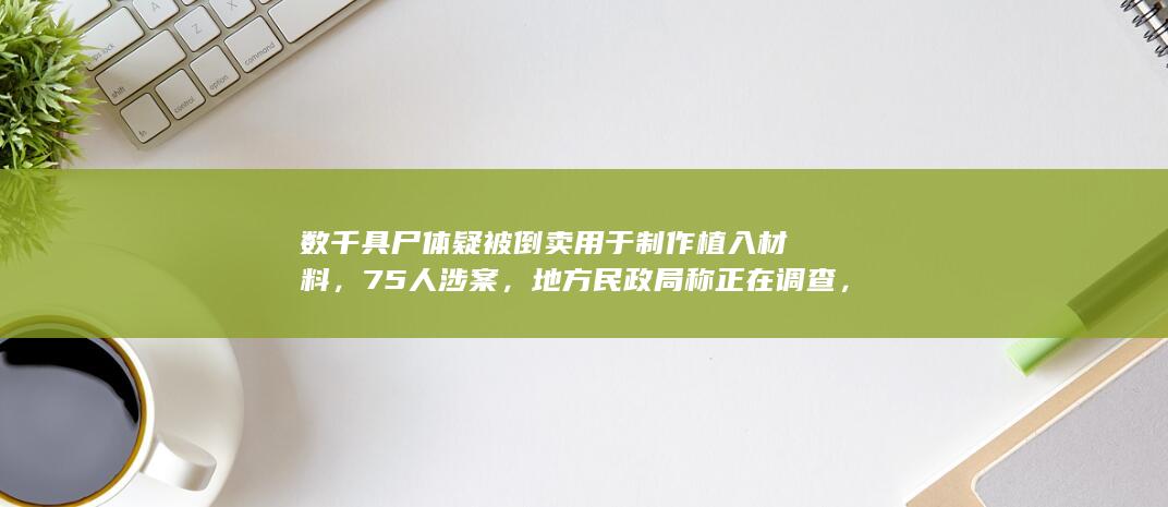 数千具尸体疑被倒卖用于制作植入材料，75 人涉案，地方民政局称正在调查，这背后是条怎样的产业链？