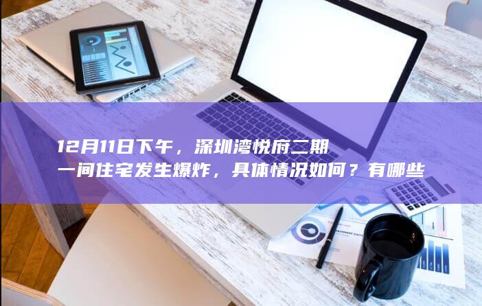 12 月 11 日下午，深圳湾悦府二期一间住宅发生爆炸，具体情况如何？有哪些信息值得关注？