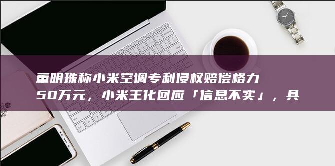 董明珠称小米空调专利侵权赔偿格力 50 万元，小米王化回应「信息不实」，具体情况如何？如何看待此争议？