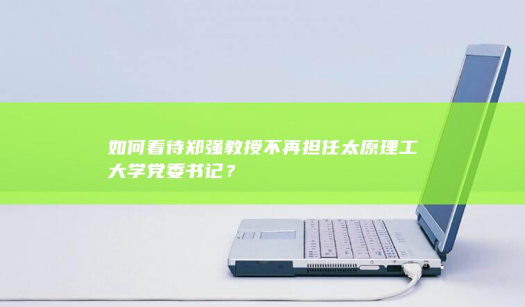 如何看待郑强教授不再担任太原理工大学党委书记？