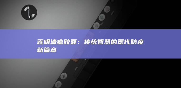 莲明清瘟胶囊：传统智慧的现代防疫新篇章