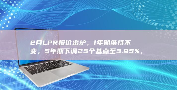 2 月 LPR 报价出炉，1 年期维持不变，5 年期下调 25 个基点至 3.95%，将产生哪些影响？