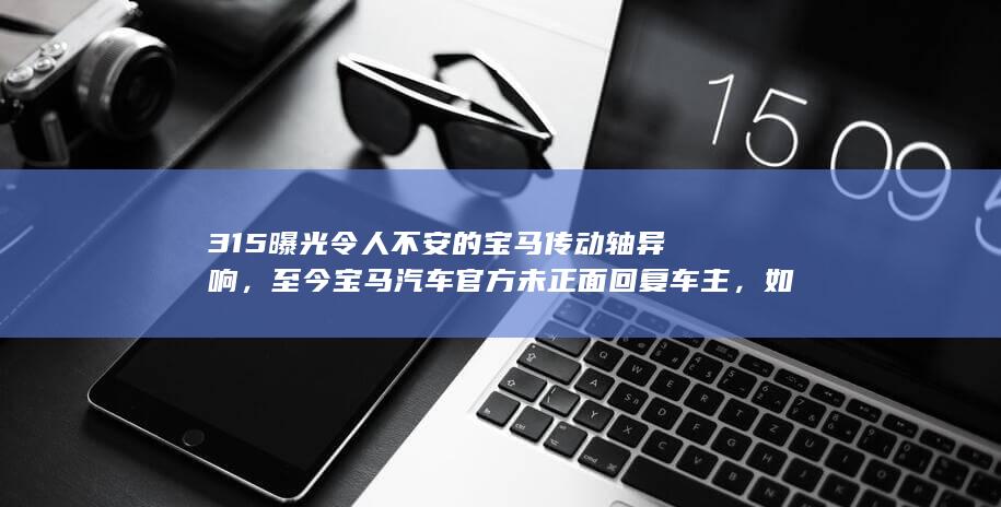 315 曝光令人不安的宝马传动轴异响，至今宝马汽车官方未正面回复车主，如何看待此事？哪些信息值得关注？