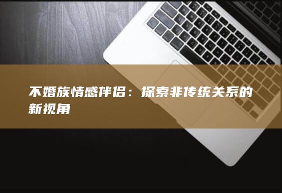 不婚族情感伴侣：探索非传统关系的新视角