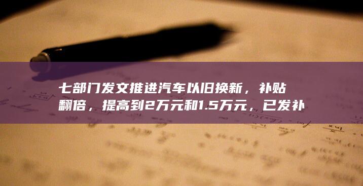 七部门发文推进汽车以旧换新，补贴翻倍，提高到2万元和1.5万元，已发补贴可补齐差额，将产生哪些影响？