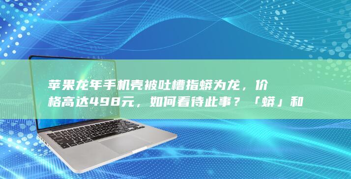 苹果龙年手机壳被吐槽指蟒为龙，价格高达 498 元，如何看待此事？「蟒」和「龙」有何不同？