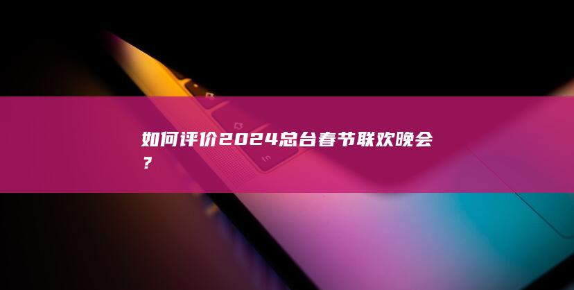 如何评价2024总台春节联欢晚会？