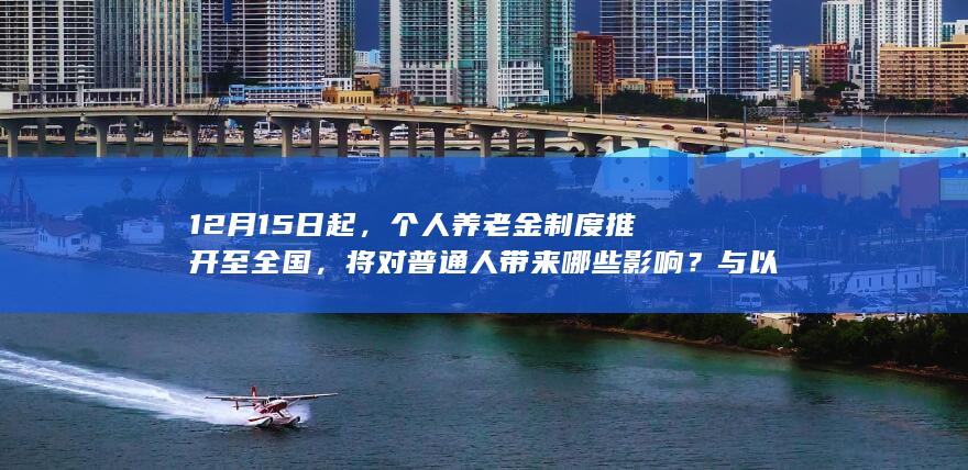 12 月 15 日起，个人养老金制度推开至全国，将对普通人带来哪些影响？与以往养老金制度相比有何变化？