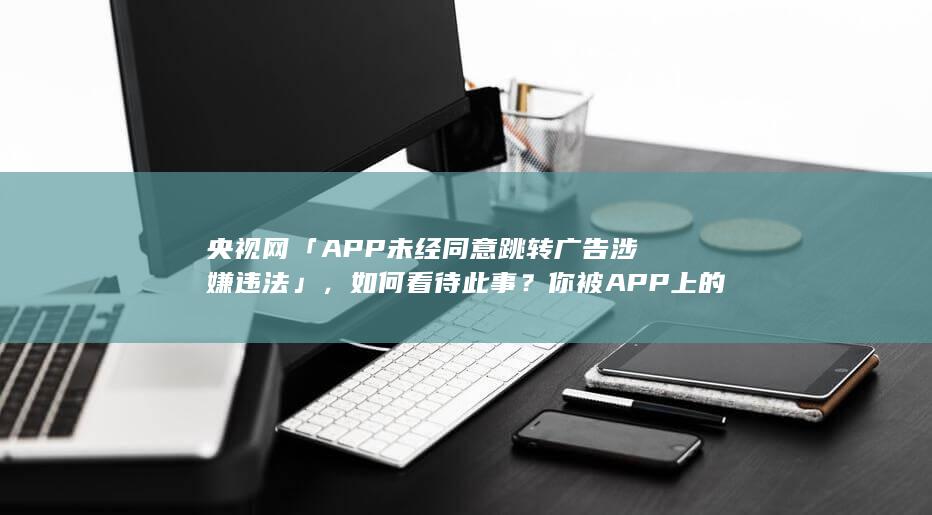 央视网「APP 未经同意跳转广告涉嫌违法」，如何看待此事？你被 APP 上的跳转广告困扰过吗？