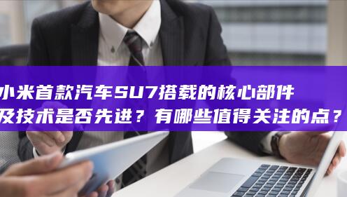 小米首款汽车 SU7 搭载的核心部件及技术是否先进？有哪些值得关注的点？