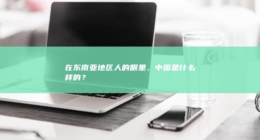 在东南亚地区人的眼里，中国是什么样的？