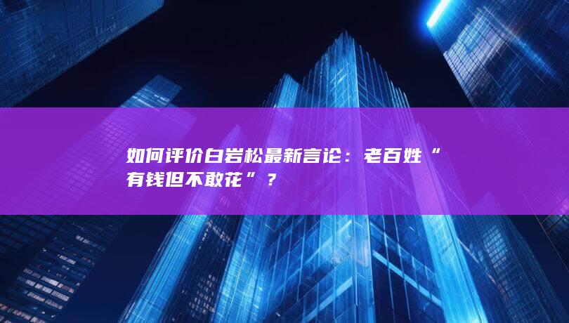 如何评价白岩松最新言论：老百姓“有钱但不敢花”？