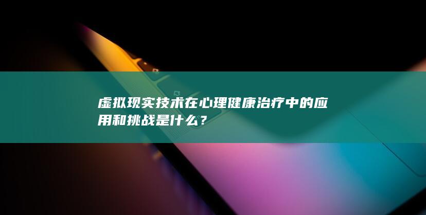 虚拟现实技术在心理健康治疗中的应用和挑战是什么