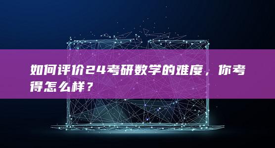 如何评价 24 考研数学的难度，你考得怎么样？