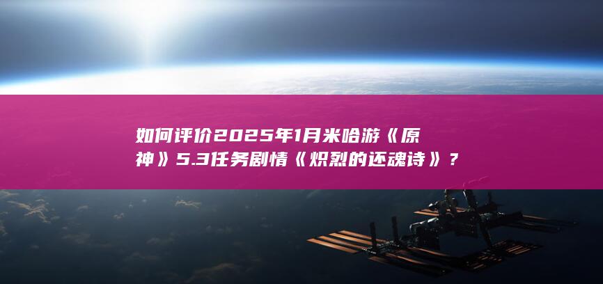 如何评价2025年1月米哈游《原神》5.3任务剧情《炽烈的还魂诗》？