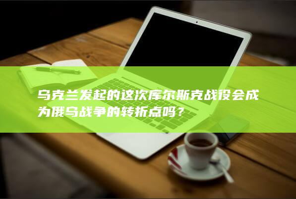 乌克兰发起的这次库尔斯克战役会成为俄乌战争的转折点吗？