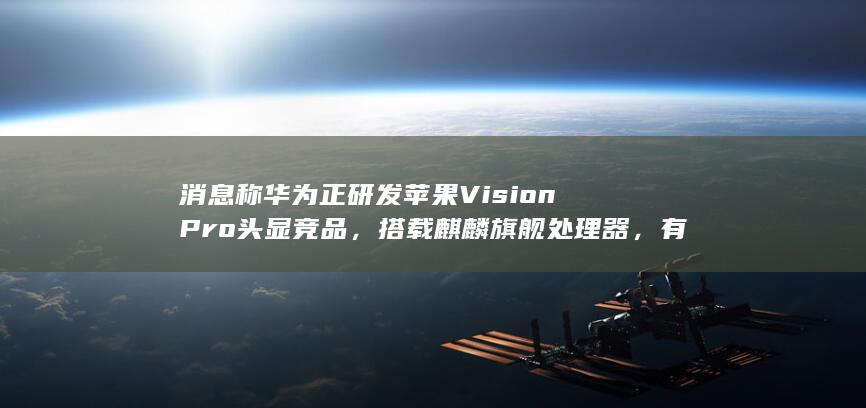 消息称华为正研发苹果 Vision Pro 头显竞品，搭载麒麟旗舰处理器，有哪些信息值得关注？