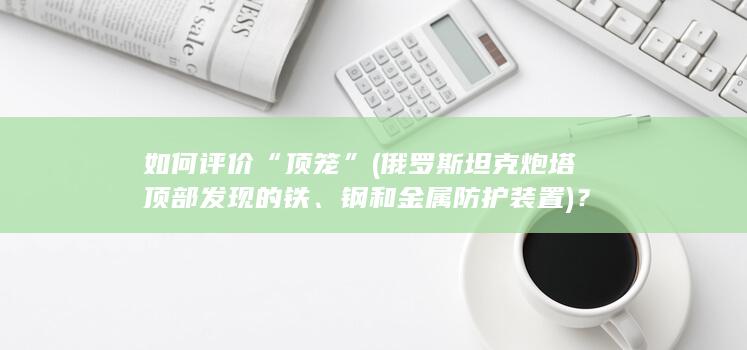 如何评价“顶笼”(俄罗斯坦克炮塔顶部发现的铁、钢和金属防护装置)？