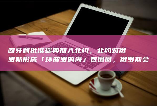 匈牙利批准瑞典加入北约，北约对俄罗斯形成「环波罗的海」包围圈，俄罗斯会如何应对？局势还会怎样发展？