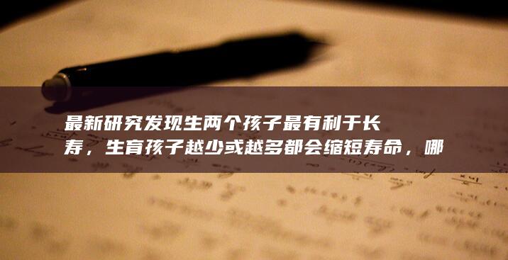 最新研究发现生两个孩子最有利于长寿，生育孩子越少或越多都会缩短寿命，哪些信息值得关注？