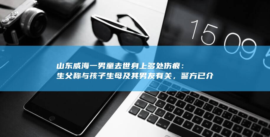 山东威海一男童去世身上多处伤痕：生父称与孩子生母及其男友有关，警方已介入，哪些信息值得关注？