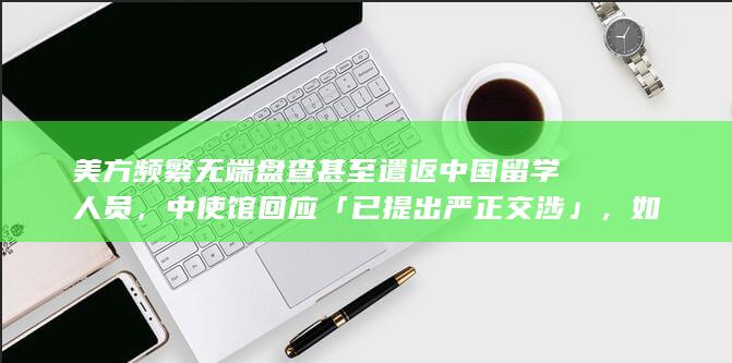 美方频繁无端盘查甚至遣返中国留学人员，中使馆回应「已提出严正交涉」，如何解读美方此举？