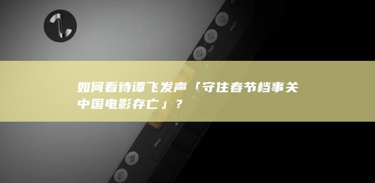 如何看待谭飞发声「守住春节档事关中国电影存亡」？