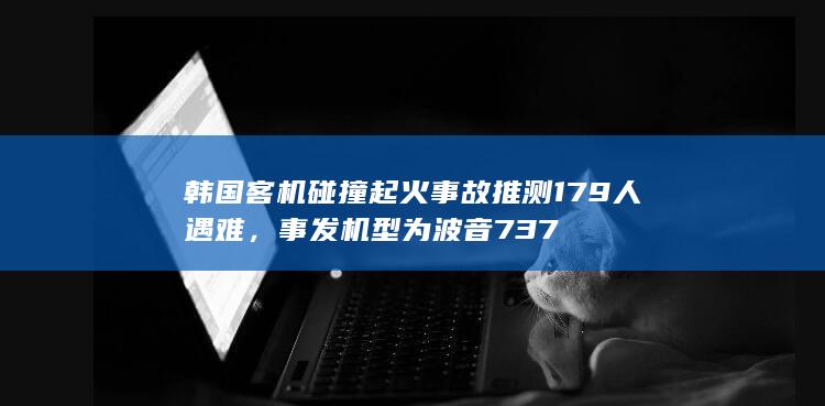 韩国客机碰撞起火事故推测 179 人遇难，事发机型为波音 737