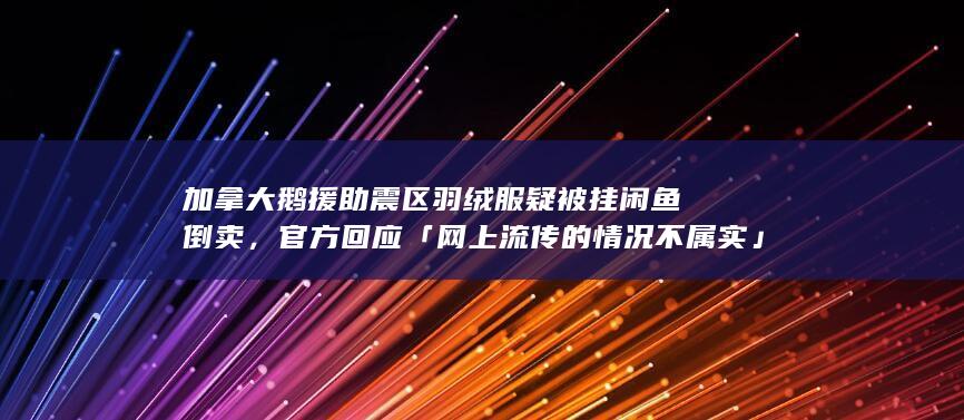 加拿大鹅援助震区羽绒服疑被挂闲鱼倒卖，官方回应「网上流传的情况不属实」，如何看待此事？