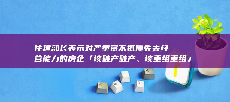 住建部长表示对严重资不抵债失去经营能力的房企「该破产破产、该重组重组」，哪些信息值得关注？