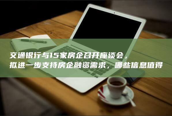 交通银行与 15 家房企召开座谈会，拟进一步支持房企融资需求，哪些信息值得关注？