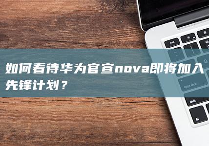 如何看待华为官宣 nova 即将加入先锋计划？