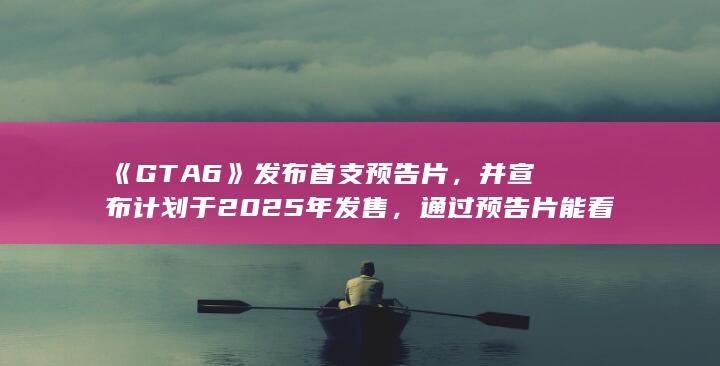 《GTA 6》发布首支预告片，并宣布计划于 2025 年发售，通过预告片能看到本作哪些变化？