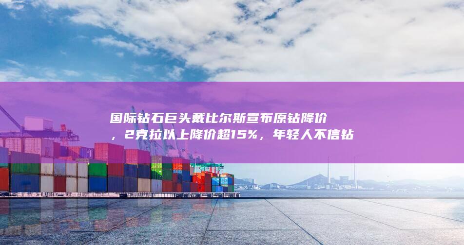 国际钻石巨头戴比尔斯宣布原钻降价，2克拉以上降价超15%，年轻人不信钻石营销了吗？钻石故事该怎么讲？