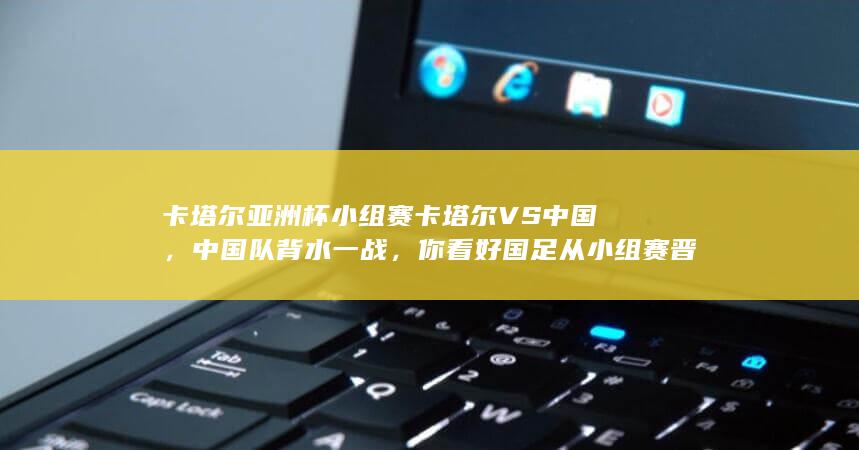 卡塔尔亚洲杯小组赛卡塔尔VS中国，中国队背水一战，你看好国足从小组赛晋级吗？