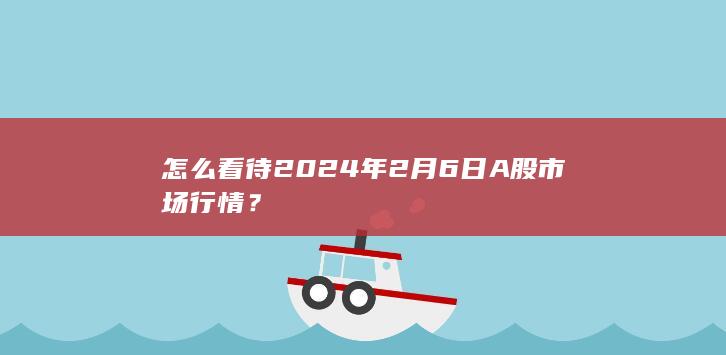 怎么看待2024年2月6日A股市场行情？