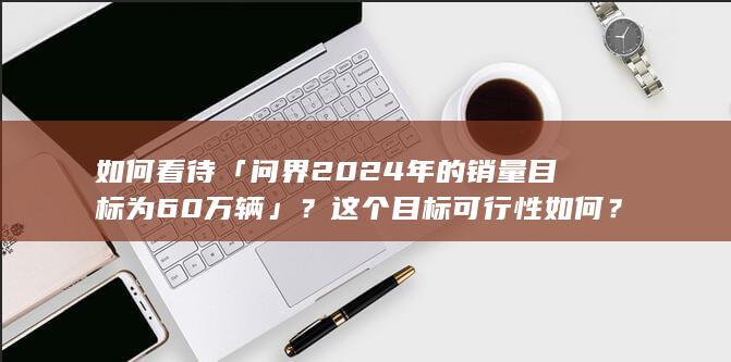 如何看待「问界 2024 年的销量目标为 60 万辆」？这个目标可行性如何？