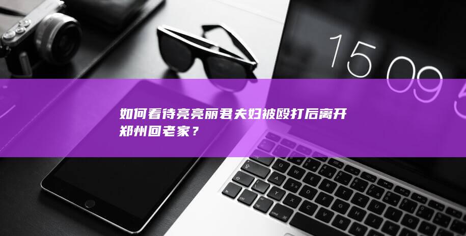 如何看待亮亮丽君夫妇被殴打后离开郑州回老家？