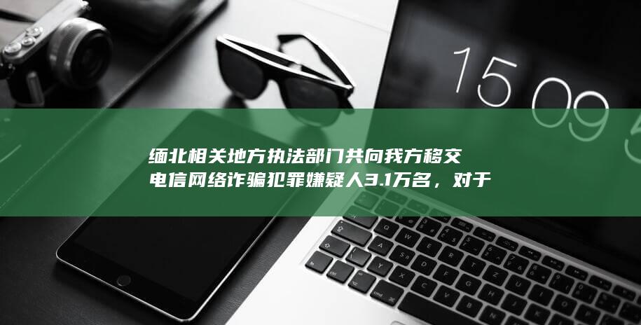 缅北相关地方执法部门共向我方移交电信网络诈骗犯罪嫌疑人 3.1 万名，对于打击缅北电诈有何影响？