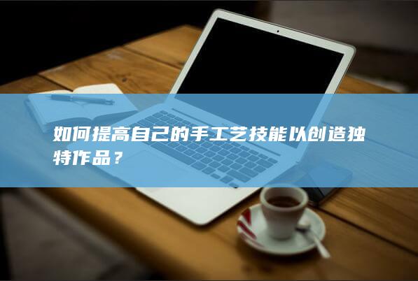 如何提高自己的手工艺技能以创造独特作品？