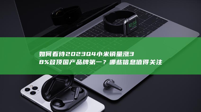 如何看待 2023 Q4 小米销量涨 38% 登顶国产品牌第一？哪些信息值得关注？