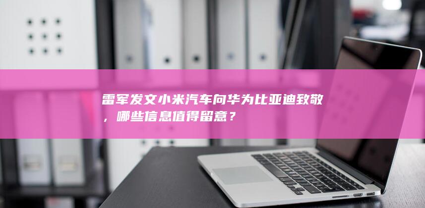 雷军发文小米汽车向华为比亚迪致敬，哪些信息值得留意？