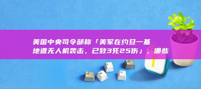 美国中央司令部称「美军在约旦一基地遭无人机袭击，已致 3 死 25 伤」，哪些信息值得关注？