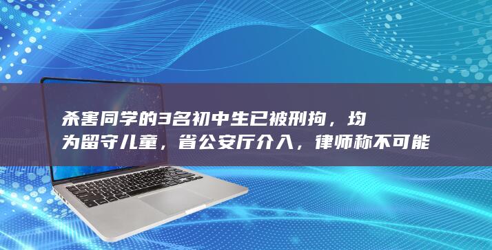 杀害同学的 3 名初中生已被刑拘，均为留守儿童，省公安厅介入，律师称不可能判死刑，哪些信息值得关注？