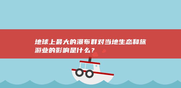 地球上最大的瀑布群对当地生态和旅游业的影响是什么？